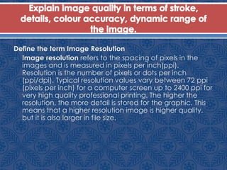 Define the term Image Resolution
 Image resolution refers to the spacing of pixels in the
images and is measured in pixels per inch(ppi).
Resolution is the number of pixels or dots per inch
(ppi/dpi). Typical resolution values vary between 72 ppi
(pixels per inch) for a computer screen up to 2400 ppi for
very high quality professional printing. The higher the
resolution, the more detail is stored for the graphic. This
means that a higher resolution image is higher quality,
but it is also larger in file size.
 