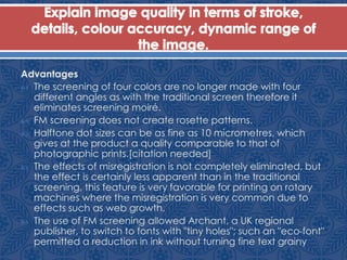 Advantages
 The screening of four colors are no longer made with four
different angles as with the traditional screen therefore it
eliminates screening moiré.
 FM screening does not create rosette patterns.
 Halftone dot sizes can be as fine as 10 micrometres, which
gives at the product a quality comparable to that of
photographic prints.[citation needed]
 The effects of misregistration is not completely eliminated, but
the effect is certainly less apparent than in the traditional
screening, this feature is very favorable for printing on rotary
machines where the misregistration is very common due to
effects such as web growth.
 The use of FM screening allowed Archant, a UK regional
publisher, to switch to fonts with "tiny holes"; such an "eco-font"
permitted a reduction in ink without turning fine text grainy
 