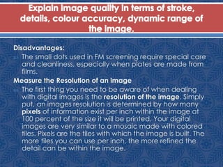 Disadvantages:
 The small dots used in FM screening require special care
and cleanliness, especially when plates are made from
films.
Measure the Resolution of an image
 The first thing you need to be aware of when dealing
with digital images is the resolution of the image. Simply
put, an images resolution is determined by how many
pixels of information exist per inch within the image at
100 percent of the size it will be printed. Your digital
images are very similar to a mosaic made with colored
tiles. Pixels are the tiles with which the image is built. The
more tiles you can use per inch, the more refined the
detail can be within the image.
 