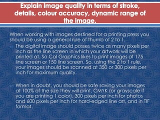 When working with images destined for a printing press you
should be using a general rule of thumb of 2 to 1.
 The digital image should posses twice as many pixels per
inch as the line screen in which your artwork will be
printed at. So Cal Graphics likes to print images at 175
line screen or 150 line screen. So, using the 2 to 1 rule,
your images should be scanned at 350 or 300 pixels per
inch for maximum quality.
 When in doubt, you should be safe saving your images
at 100% of the size they will print, CMYK (or grayscale if
you are printing 1 color), 300 pixels per inch for photos
and 600 pixels per inch for hard-edged line art, and in TIF
format.
 
