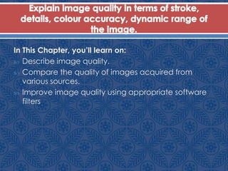 In This Chapter, you’ll learn on:
 Describe image quality.
 Compare the quality of images acquired from
various sources.
 Improve image quality using appropriate software
filters
 