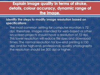 Identify the steps to modify image resolution based on
specifications
 The most common setting for computer monitors is 72
dpi; therefore, images intended for web-based or other
on-screen projects should have a resolution of 72 dpi.
This lower resolution will reduce file sizes and download
times. The normal resolution for low-end printing is 150
dpi, and for high-end, professional, quality photographs
the resolution should be 300 dpi or higher.
 