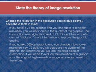 Change the resolution in the Resolution box (in blue above).
Keep these facts in mind:
 If you have a 72-dpi graphic and you change it to a higher
resolution, you will not increase the quality of the graphic. The
information was originally stored at 72 dpi, and the computer
cannot “make up” more information to improve the graphic
quality.
 If you have a 300-dpi graphic and you change it to a lower
resolution (say, 72 dpi), you will decrease the quality of the
graphic. This is because you will lose the extra pixels of
information. If you need to reduce the resolution of a graphic,
save the original, high-resolution image in case you need it in
the future.
 