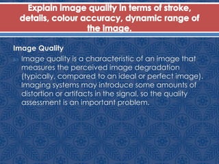 Image Quality
 Image quality is a characteristic of an image that
measures the perceived image degradation
(typically, compared to an ideal or perfect image).
Imaging systems may introduce some amounts of
distortion or artifacts in the signal, so the quality
assessment is an important problem.
 
