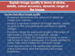Factors that affect image quality
 Sharpness determines the amount of detail an
image can convey.
 Noise is a random variation of image density, visible
as grain in film and pixel level variations in digital
images.
 Dynamic range (or exposure range) is the range of
light levels a camera can capture, usually
measured in f-stops, EV (exposure value), or zones
(all factors of two in exposure). It is closely related to
noise: high noise implies low dynamic range.
 Tone reproduction is the relationship between
scene luminance and the reproduced image
brightness.
 