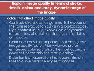 Factors that affect image quality
 Contrast, also known as gamma, is the slope of
the tone reproduction curve in a log-log space.
High contrast usually involves loss of dynamic
range — loss of detail, or clipping, in highlights
or shadows.
 Color accuracy is an important but ambiguous
image quality factor. Many viewers prefer
enhanced color saturation; the most accurate
color isn't necessarily the most pleasing.
 Distortion is an aberration that causes straight
lines to curve near the edges of images.
 