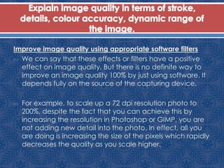 Improve image quality using appropriate software filters
 We can say that these effects or filters have a positive
effect on image quality. But there is no definite way to
improve an image quality 100% by just using software. It
depends fully on the source of the capturing device.
 For example, to scale up a 72 dpi resolution photo to
200%, despite the fact that you can achieve this by
increasing the resolution in Photoshop or GIMP, you are
not adding new detail into the photo. In effect, all you
are doing is increasing the size of the pixels which rapidly
decreases the quality as you scale higher.
 