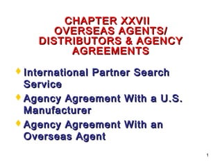 1
CHAPTER XXVIICHAPTER XXVII
OVERSEAS AGENTS/OVERSEAS AGENTS/
DISTRIBUTORS & AGENCYDISTRIBUTORS & AGENCY
AGREEMENTSAGREEMENTS
International Partner SearchInternational Partner Search
ServiceService
Agency Agreement With a U.S.Agency Agreement With a U.S.
ManufacturerManufacturer
Agency Agreement With anAgency Agreement With an
Overseas AgentOverseas Agent
 
