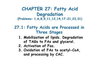 CHAPTER 27: Fatty Acid
Degradation
(Problems: 1,6,8,9,11,12,14,17-21,23,31)
1. Mobilization of lipids. Degradation
of TAGs to FAs and glycerol.
2. Activation of Fas.
3. Oxidation of FAs to acetyl-CoA,
and processing by CAC.
27.1: Fatty Acids are Processed in
Three Stages
 
