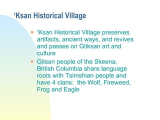 ‘ Ksan Historical Village ‘ Ksan Historical Village preserves artifacts, ancient ways, and revives and passes on Gitksan art and culture Gitsan people of the Skeena, British Columbia share language roots with Tsimshian people and have 4 clans:  the Wolf, Fireweed, Frog and Eagle 