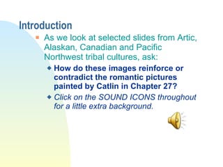 Introduction As we look at selected slides from Artic, Alaskan, Canadian and Pacific Northwest tribal cultures, ask:  How do these images reinforce or contradict the romantic pictures painted by Catlin in Chapter 27?  Click on the SOUND ICONS throughout for a little extra background. 
