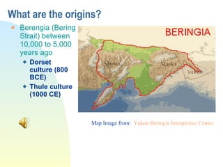 What are the origins? Berengia (Bering Strait) between 10,000 to 5,000 years ago Dorset culture (800 BCE) Thule culture (1000 CE) Map Image from:  Yukon  Beringia  Interpretive Center 