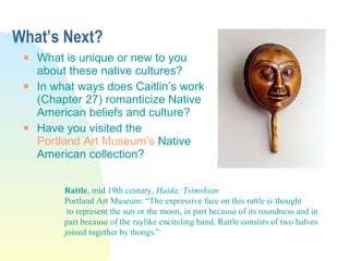 What’s Next? What is unique or new to you about these native cultures? In what ways does Caitlin’s work (Chapter 27) romanticize Native American beliefs and culture? Have you visited the  Portland Art Museum’s  Native American collection? Rattle , mid 19th century,  Haida; Tsimshian  Portland Art Museum: “The expressive face on this rattle is thought to represent the sun or the moon, in part because of its roundness and in  part because of the raylike encircling band. Rattle consists of two halves  joined together by thongs.” 