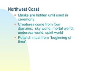 Northwest Coast Masks are hidden until used in ceremony Creatures come from four domains:  sky world, mortal world, undersea world, spirit world Potlatch ritual from “beginning of time” 