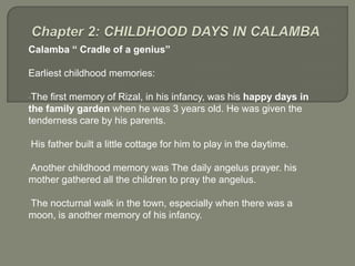 Calamba “ Cradle of a genius”

Earliest childhood memories:

•The first memory of Rizal, in his infancy, was his happy days in
the family garden when he was 3 years old. He was given the
tenderness care by his parents.

•His   father built a little cottage for him to play in the daytime.

•Anotherchildhood memory was The daily angelus prayer. his
mother gathered all the children to pray the angelus.

•Thenocturnal walk in the town, especially when there was a
moon, is another memory of his infancy.
 