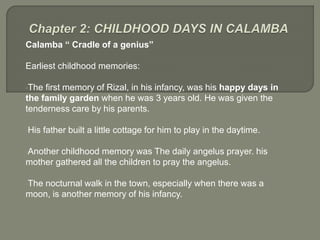 Calamba “ Cradle of a genius”
Earliest childhood memories:
•The first memory of Rizal, in his infancy, was his happy days in
the family garden when he was 3 years old. He was given the
tenderness care by his parents.
•His father built a little cottage for him to play in the daytime.
•Another childhood memory was The daily angelus prayer. his
mother gathered all the children to pray the angelus.
•The nocturnal walk in the town, especially when there was a
moon, is another memory of his infancy.
 