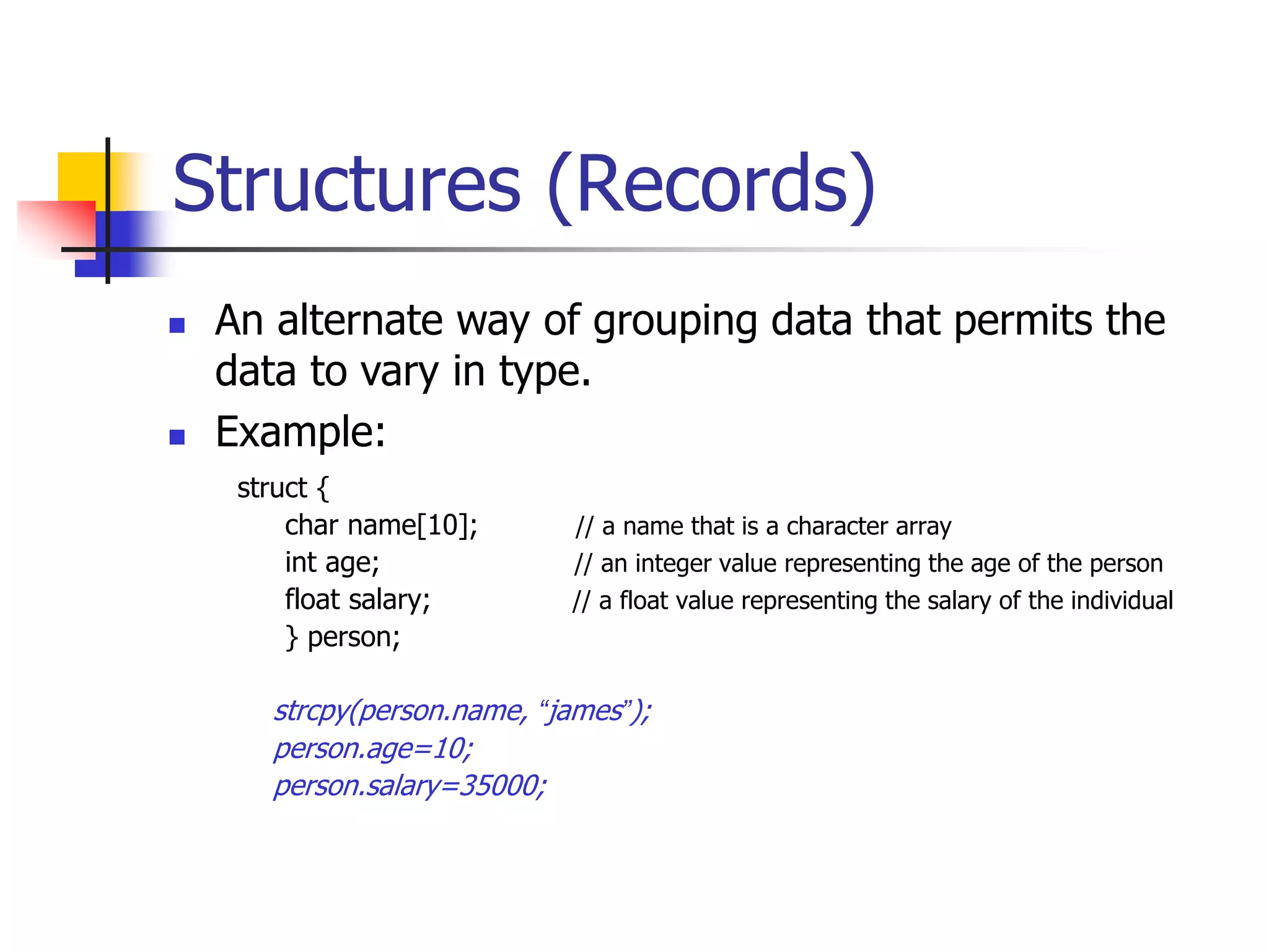 Structures (Records)
struct {
char name[10]; // a name that is a character array
int age; // an integer value representing the age of the person
float salary; // a float value representing the salary of the individual
} person;
strcpy(person.name, “james”);
person.age=10;
person.salary=35000;
 An alternate way of grouping data that permits the
data to vary in type.
 Example:
 