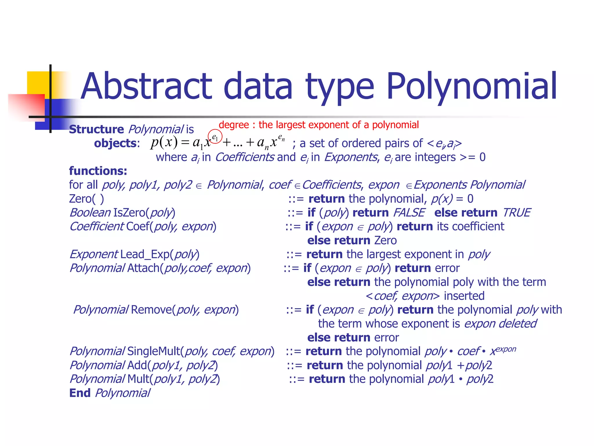 Abstract data type Polynomial
Structure Polynomial is
objects: ; a set of ordered pairs of <ei,ai>
where ai in Coefficients and ei in Exponents, ei are integers >= 0
functions:
for all poly, poly1, poly2  Polynomial, coef Coefficients, expon Exponents Polynomial
Zero( ) ::= return the polynomial, p(x) = 0
Boolean IsZero(poly) ::= if (poly) return FALSE else return TRUE
Coefficient Coef(poly, expon) ::= if (expon  poly) return its coefficient
else return Zero
Exponent Lead_Exp(poly) ::= return the largest exponent in poly
Polynomial Attach(poly,coef, expon) ::= if (expon  poly) return error
else return the polynomial poly with the term
<coef, expon> inserted
Polynomial Remove(poly, expon) ::= if (expon  poly) return the polynomial poly with
the term whose exponent is expon deleted
else return error
Polynomial SingleMult(poly, coef, expon) ::= return the polynomial poly • coef • xexpon
Polynomial Add(poly1, poly2) ::= return the polynomial poly1 +poly2
Polynomial Mult(poly1, poly2) ::= return the polynomial poly1 • poly2
End Polynomial
n
e
n
e
x
a
x
a
x
p 

 ...
)
( 1
1
degree : the largest exponent of a polynomial
 