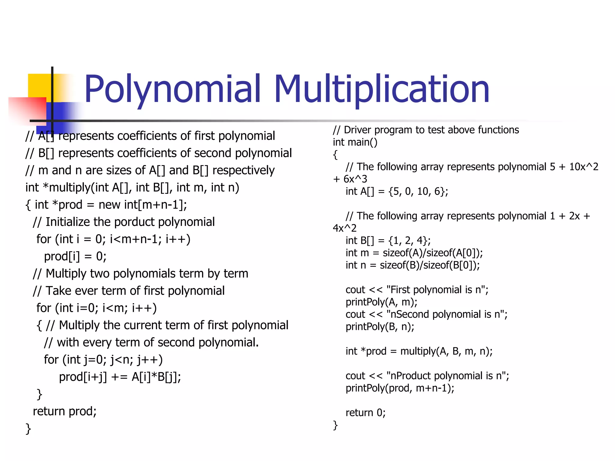 Polynomial Multiplication
// A[] represents coefficients of first polynomial
// B[] represents coefficients of second polynomial
// m and n are sizes of A[] and B[] respectively
int *multiply(int A[], int B[], int m, int n)
{ int *prod = new int[m+n-1];
// Initialize the porduct polynomial
for (int i = 0; i<m+n-1; i++)
prod[i] = 0;
// Multiply two polynomials term by term
// Take ever term of first polynomial
for (int i=0; i<m; i++)
{ // Multiply the current term of first polynomial
// with every term of second polynomial.
for (int j=0; j<n; j++)
prod[i+j] += A[i]*B[j];
}
return prod;
}
// Driver program to test above functions
int main()
{
// The following array represents polynomial 5 + 10x^2
+ 6x^3
int A[] = {5, 0, 10, 6};
// The following array represents polynomial 1 + 2x +
4x^2
int B[] = {1, 2, 4};
int m = sizeof(A)/sizeof(A[0]);
int n = sizeof(B)/sizeof(B[0]);
cout << "First polynomial is n";
printPoly(A, m);
cout << "nSecond polynomial is n";
printPoly(B, n);
int *prod = multiply(A, B, m, n);
cout << "nProduct polynomial is n";
printPoly(prod, m+n-1);
return 0;
}
 