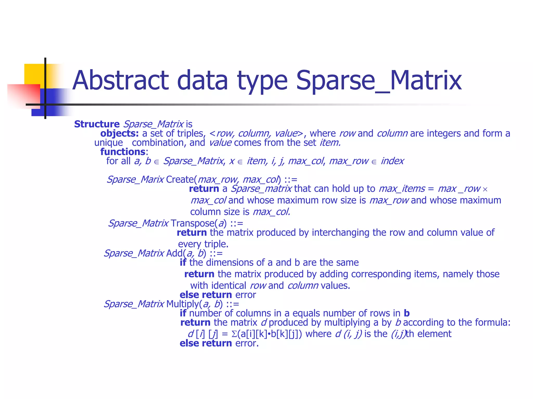 Abstract data type Sparse_Matrix
Structure Sparse_Matrix is
objects: a set of triples, <row, column, value>, where row and column are integers and form a
unique combination, and value comes from the set item.
functions:
for all a, b  Sparse_Matrix, x  item, i, j, max_col, max_row  index
Sparse_Marix Create(max_row, max_col) ::=
return a Sparse_matrix that can hold up to max_items = max _row 
max_col and whose maximum row size is max_row and whose maximum
column size is max_col.
Sparse_Matrix Transpose(a) ::=
return the matrix produced by interchanging the row and column value of
every triple.
Sparse_Matrix Add(a, b) ::=
if the dimensions of a and b are the same
return the matrix produced by adding corresponding items, namely those
with identical row and column values.
else return error
Sparse_Matrix Multiply(a, b) ::=
if number of columns in a equals number of rows in b
return the matrix d produced by multiplying a by b according to the formula:
d [i] [j] = (a[i][k]•b[k][j]) where d (i, j) is the (i,j)th element
else return error.
 