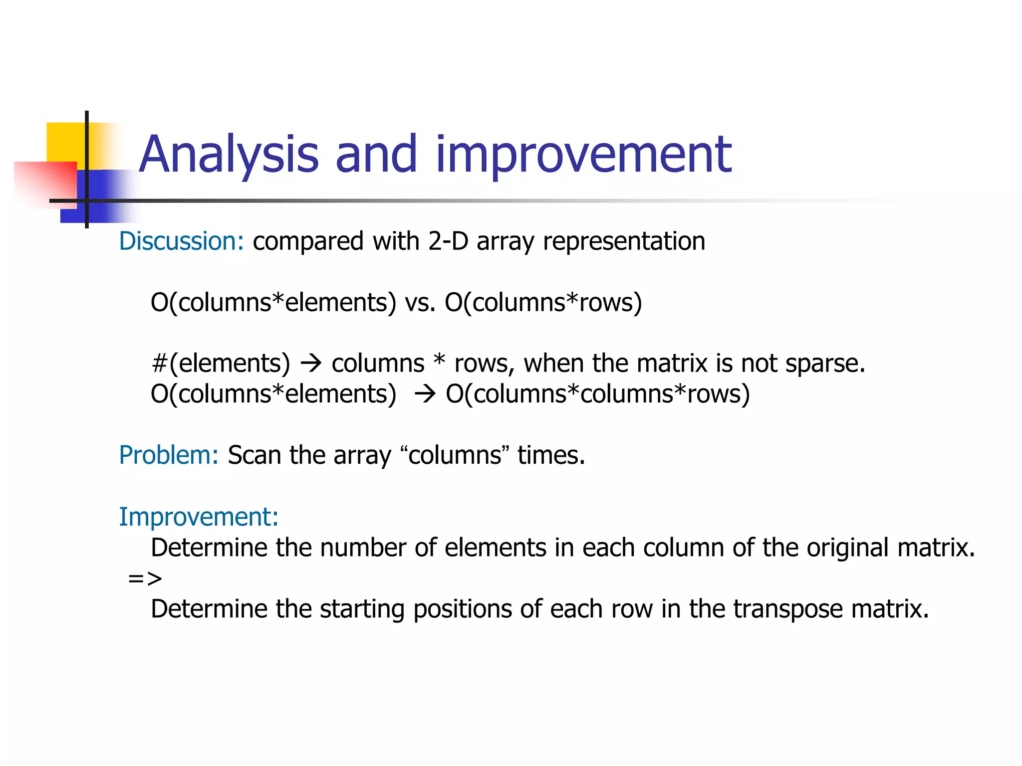 Analysis and improvement
Discussion: compared with 2-D array representation
O(columns*elements) vs. O(columns*rows)
#(elements)  columns * rows, when the matrix is not sparse.
O(columns*elements)  O(columns*columns*rows)
Problem: Scan the array “columns” times.
Improvement:
Determine the number of elements in each column of the original matrix.
=>
Determine the starting positions of each row in the transpose matrix.
 