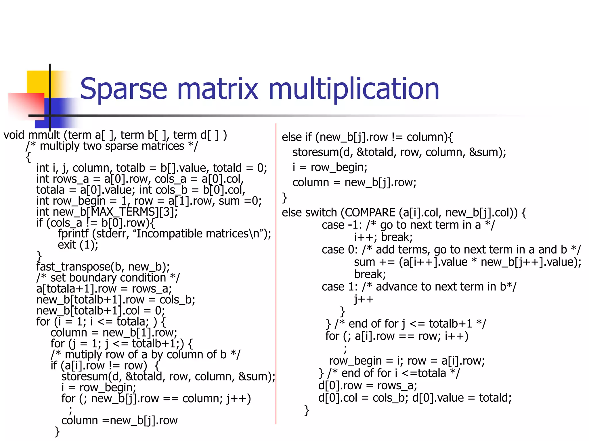 Sparse matrix multiplication
void mmult (term a[ ], term b[ ], term d[ ] )
/* multiply two sparse matrices */
{
int i, j, column, totalb = b[].value, totald = 0;
int rows_a = a[0].row, cols_a = a[0].col,
totala = a[0].value; int cols_b = b[0].col,
int row_begin = 1, row = a[1].row, sum =0;
int new_b[MAX_TERMS][3];
if (cols_a != b[0].row){
fprintf (stderr, “Incompatible matricesn”);
exit (1);
}
fast_transpose(b, new_b);
/* set boundary condition */
a[totala+1].row = rows_a;
new_b[totalb+1].row = cols_b;
new_b[totalb+1].col = 0;
for (i = 1; i <= totala; ) {
column = new_b[1].row;
for (j = 1; j <= totalb+1;) {
/* mutiply row of a by column of b */
if (a[i].row != row) {
storesum(d, &totald, row, column, &sum);
i = row_begin;
for (; new_b[j].row == column; j++)
;
column =new_b[j].row
}
else if (new_b[j].row != column){
storesum(d, &totald, row, column, &sum);
i = row_begin;
column = new_b[j].row;
}
else switch (COMPARE (a[i].col, new_b[j].col)) {
case -1: /* go to next term in a */
i++; break;
case 0: /* add terms, go to next term in a and b */
sum += (a[i++].value * new_b[j++].value);
break;
case 1: /* advance to next term in b*/
j++
}
} /* end of for j <= totalb+1 */
for (; a[i].row == row; i++)
;
row_begin = i; row = a[i].row;
} /* end of for i <=totala */
d[0].row = rows_a;
d[0].col = cols_b; d[0].value = totald;
}
 