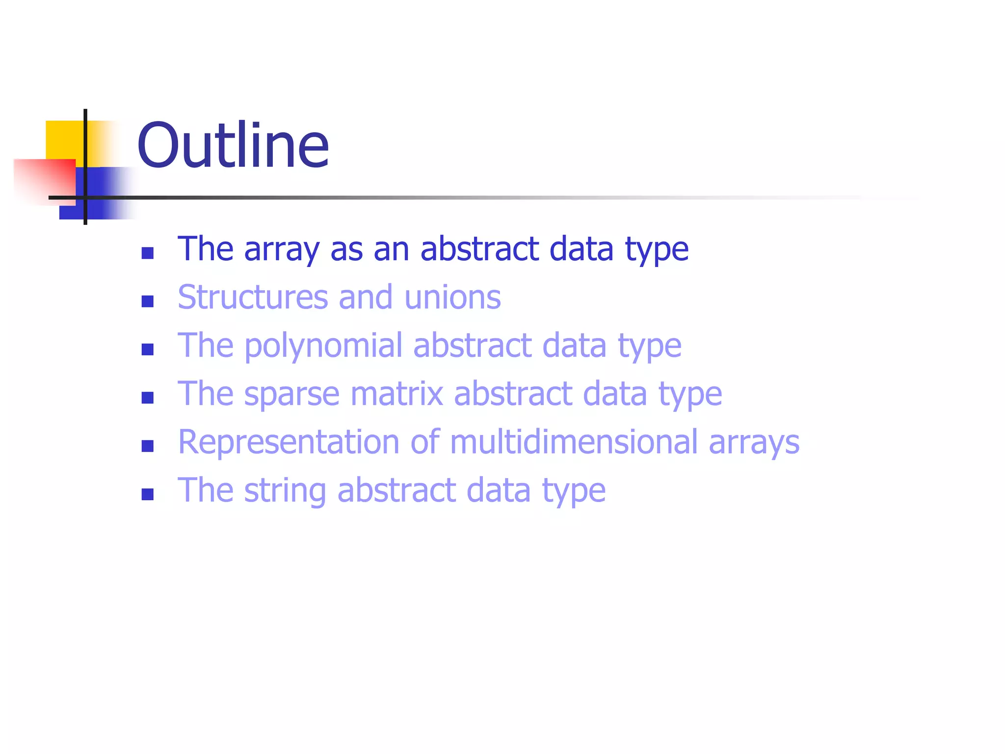 Outline
 The array as an abstract data type
 Structures and unions
 The polynomial abstract data type
 The sparse matrix abstract data type
 Representation of multidimensional arrays
 The string abstract data type
 