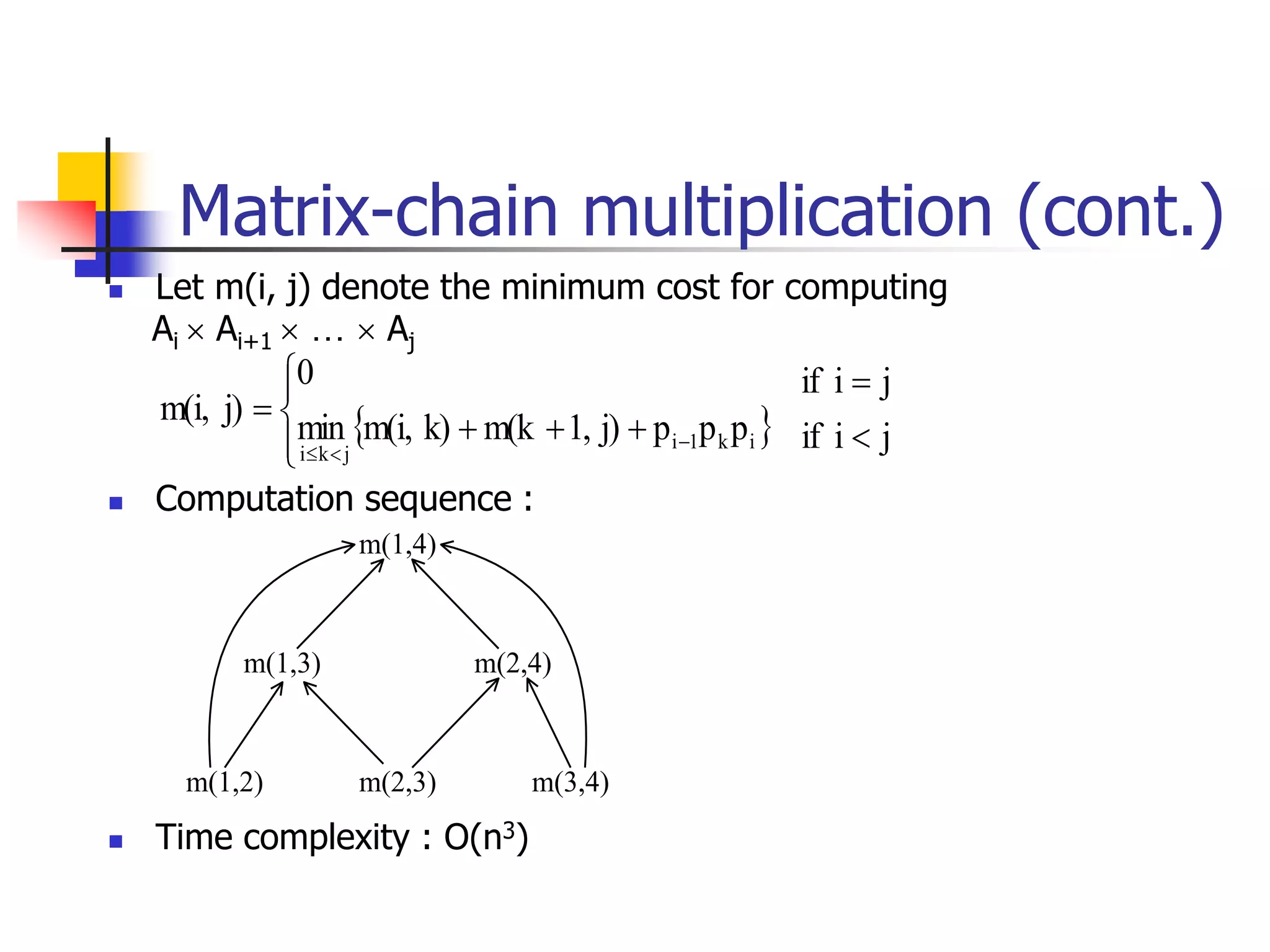  Let m(i, j) denote the minimum cost for computing
Ai  Ai+1  …  Aj
 Computation sequence :
 Time complexity : O(n3)
m(1,4)
m(1,3) m(2,4)
m(1,2) m(2,3) m(3,4)
  j
i
if
j
i
if
p
p
p
j)
1,
m(k
k)
m(i,
min
0
j)
m(i,
i
k
1
i
j
k
i














Matrix-chain multiplication (cont.)
 