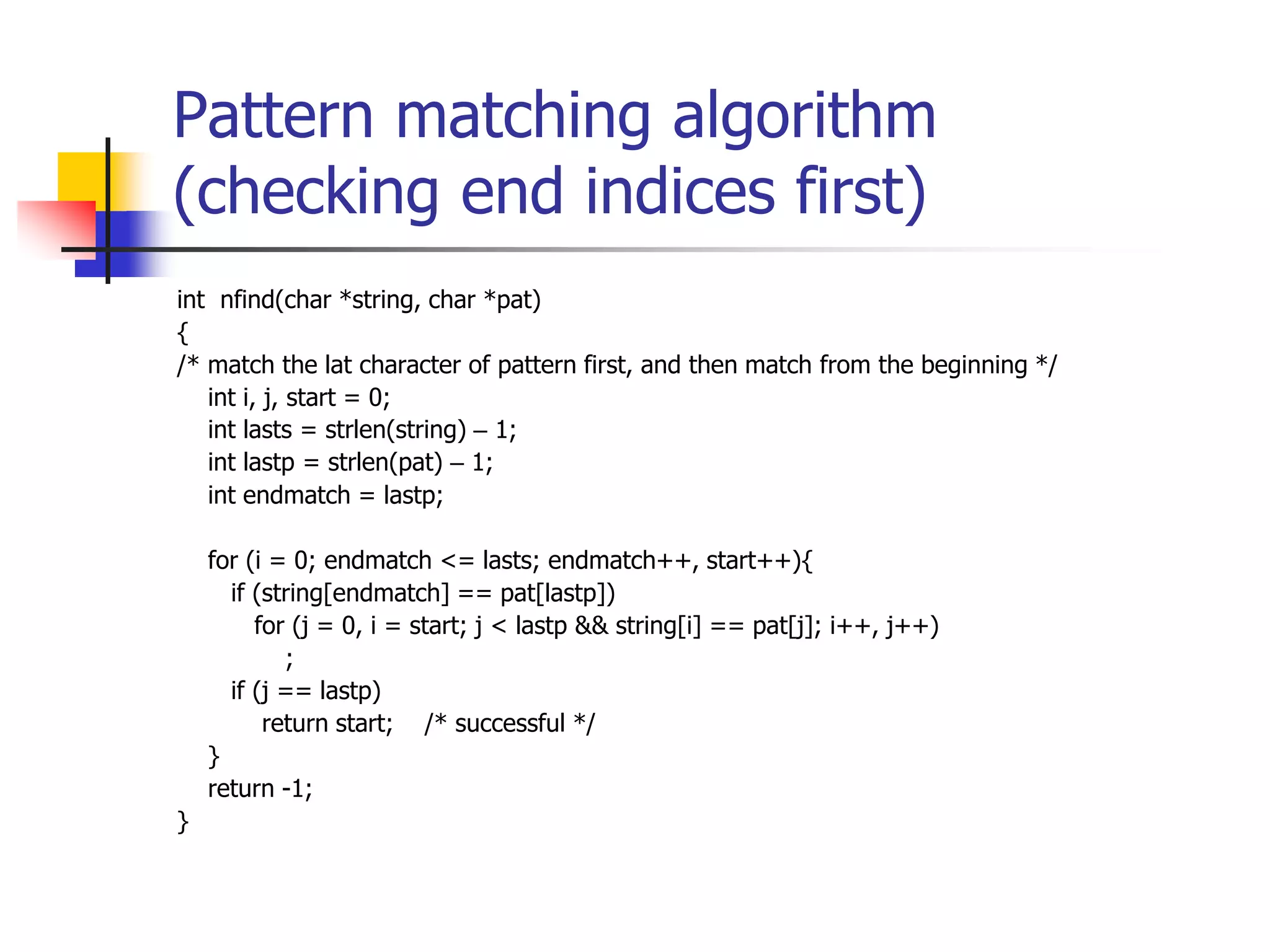 Pattern matching algorithm
(checking end indices first)
int nfind(char *string, char *pat)
{
/* match the lat character of pattern first, and then match from the beginning */
int i, j, start = 0;
int lasts = strlen(string) – 1;
int lastp = strlen(pat) – 1;
int endmatch = lastp;
for (i = 0; endmatch <= lasts; endmatch++, start++){
if (string[endmatch] == pat[lastp])
for (j = 0, i = start; j < lastp && string[i] == pat[j]; i++, j++)
;
if (j == lastp)
return start; /* successful */
}
return -1;
}
 