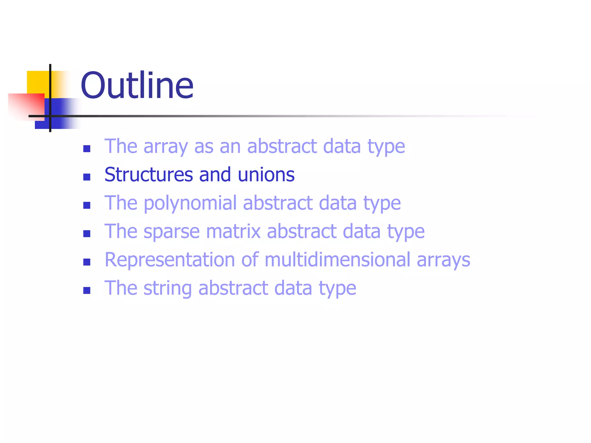 Outline
 The array as an abstract data type
 Structures and unions
 The polynomial abstract data type
 The sparse matrix abstract data type
 Representation of multidimensional arrays
 The string abstract data type
 
