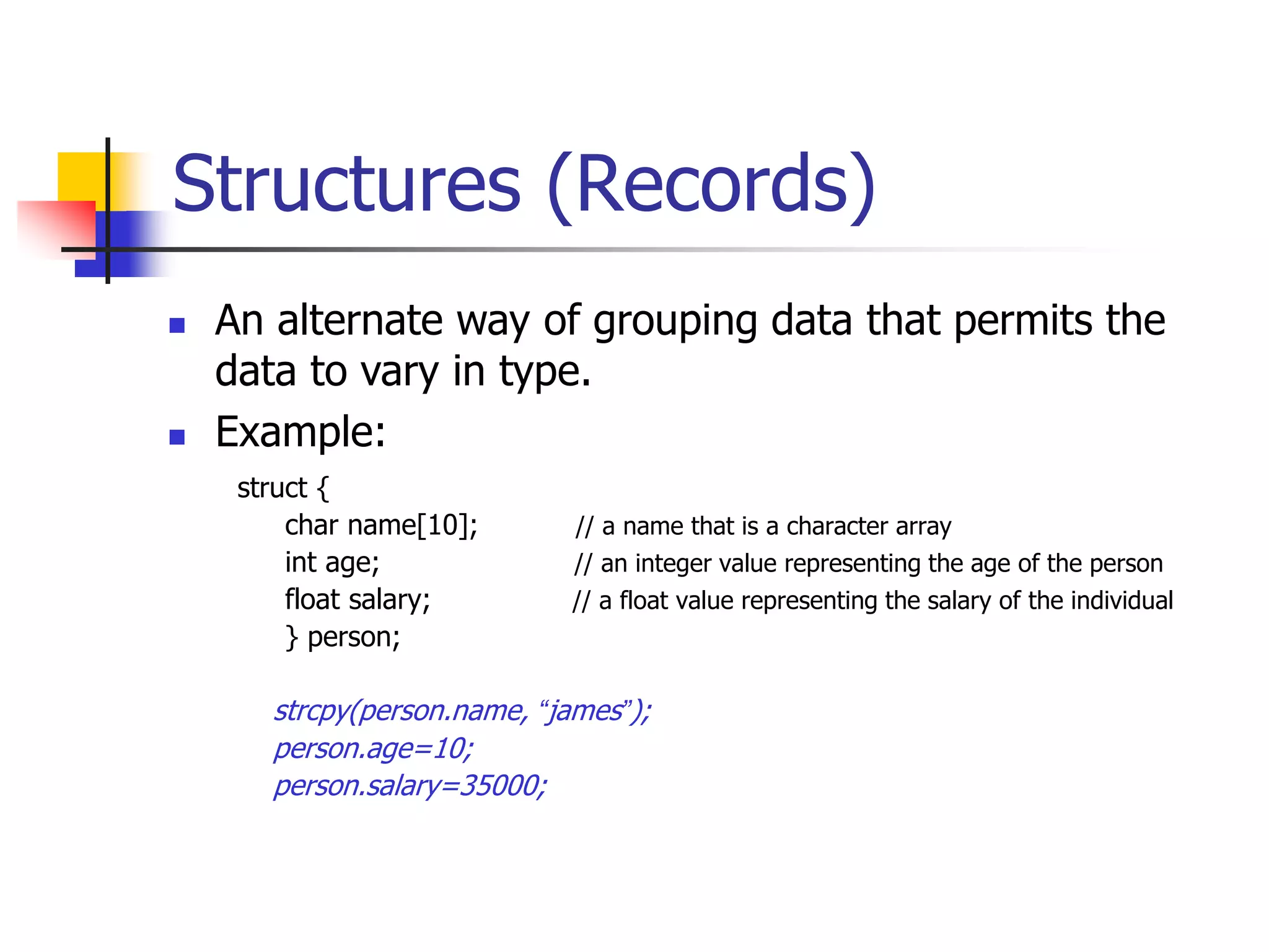 Structures (Records)
struct {
char name[10]; // a name that is a character array
int age; // an integer value representing the age of the person
float salary; // a float value representing the salary of the individual
} person;
strcpy(person.name, “james”);
person.age=10;
person.salary=35000;
 An alternate way of grouping data that permits the
data to vary in type.
 Example:
 