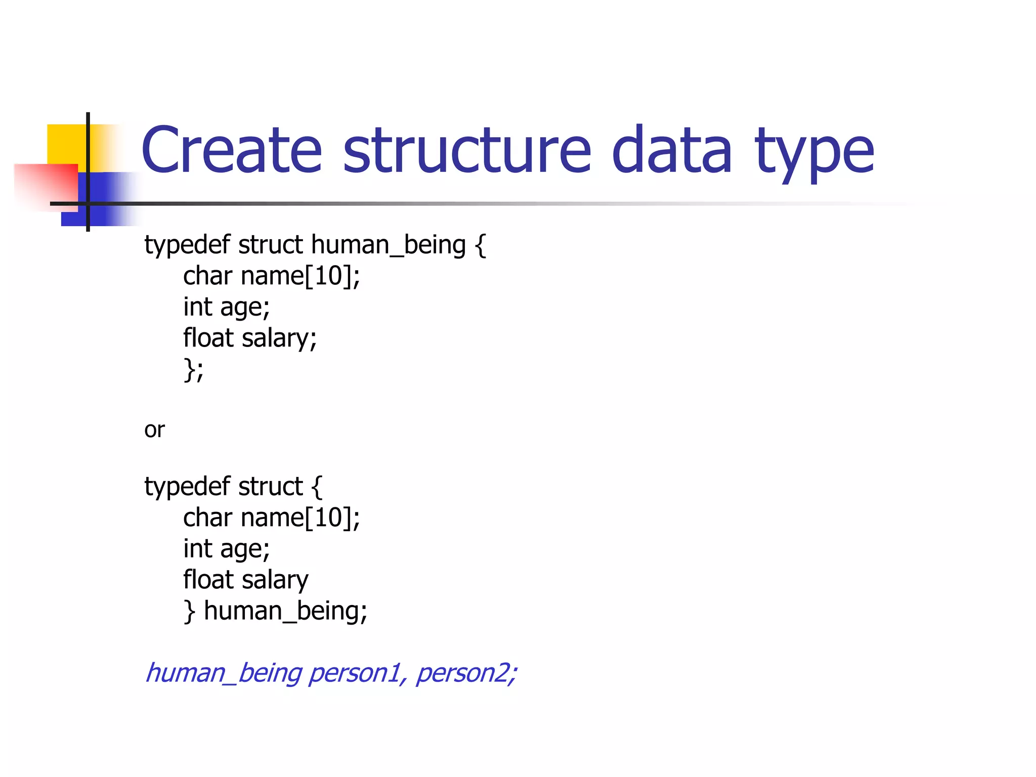 Create structure data type
typedef struct human_being {
char name[10];
int age;
float salary;
};
or
typedef struct {
char name[10];
int age;
float salary
} human_being;
human_being person1, person2;
 
