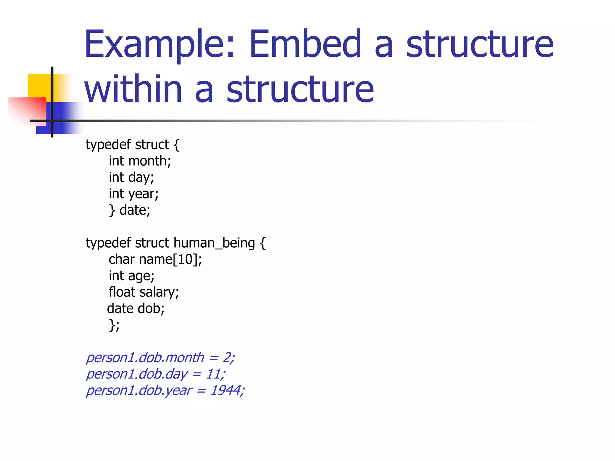 Example: Embed a structure
within a structure
typedef struct {
int month;
int day;
int year;
} date;
typedef struct human_being {
char name[10];
int age;
float salary;
date dob;
};
person1.dob.month = 2;
person1.dob.day = 11;
person1.dob.year = 1944;
 