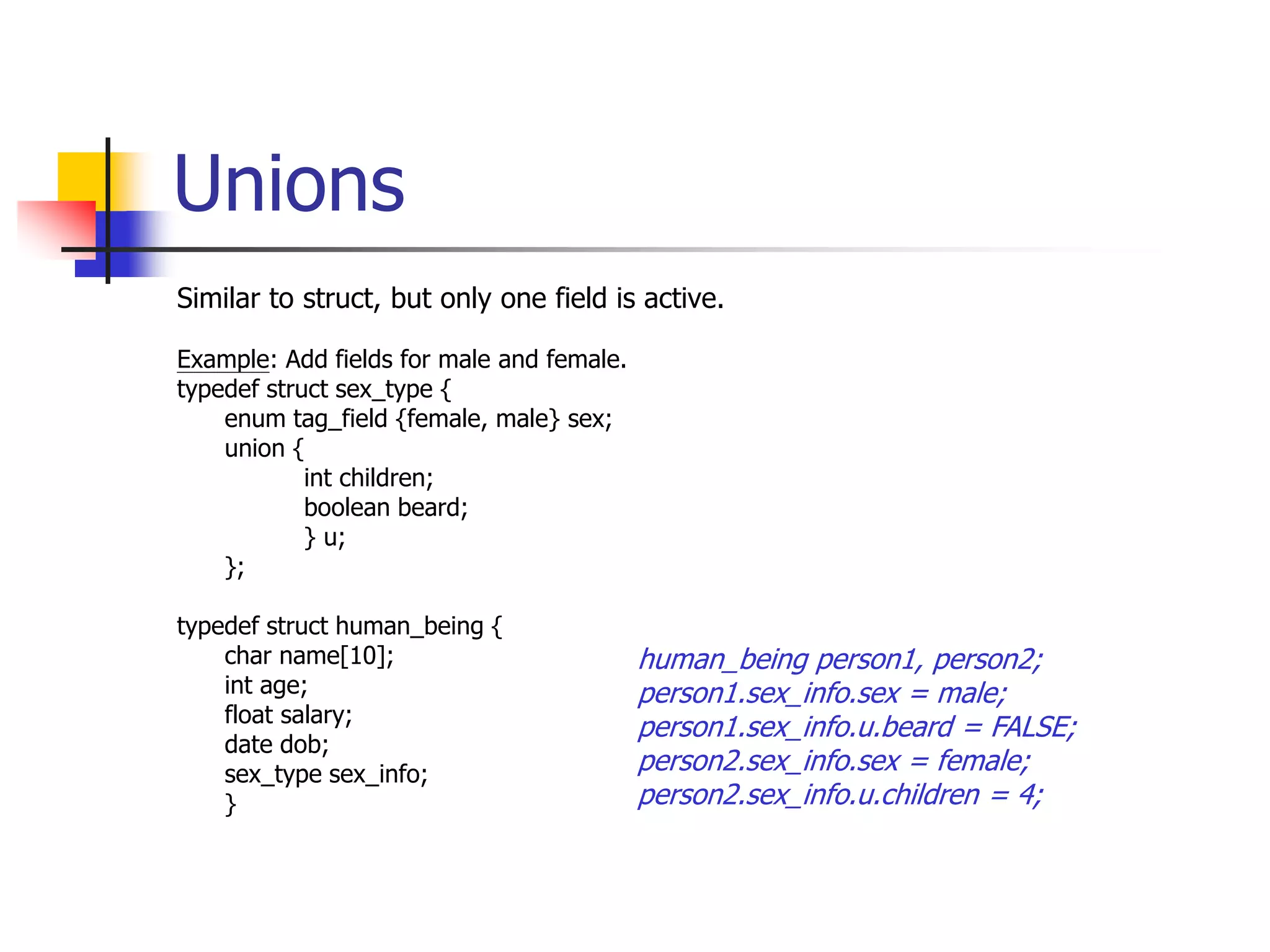 Unions
Similar to struct, but only one field is active.
Example: Add fields for male and female.
typedef struct sex_type {
enum tag_field {female, male} sex;
union {
int children;
boolean beard;
} u;
};
typedef struct human_being {
char name[10];
int age;
float salary;
date dob;
sex_type sex_info;
}
human_being person1, person2;
person1.sex_info.sex = male;
person1.sex_info.u.beard = FALSE;
person2.sex_info.sex = female;
person2.sex_info.u.children = 4;
 