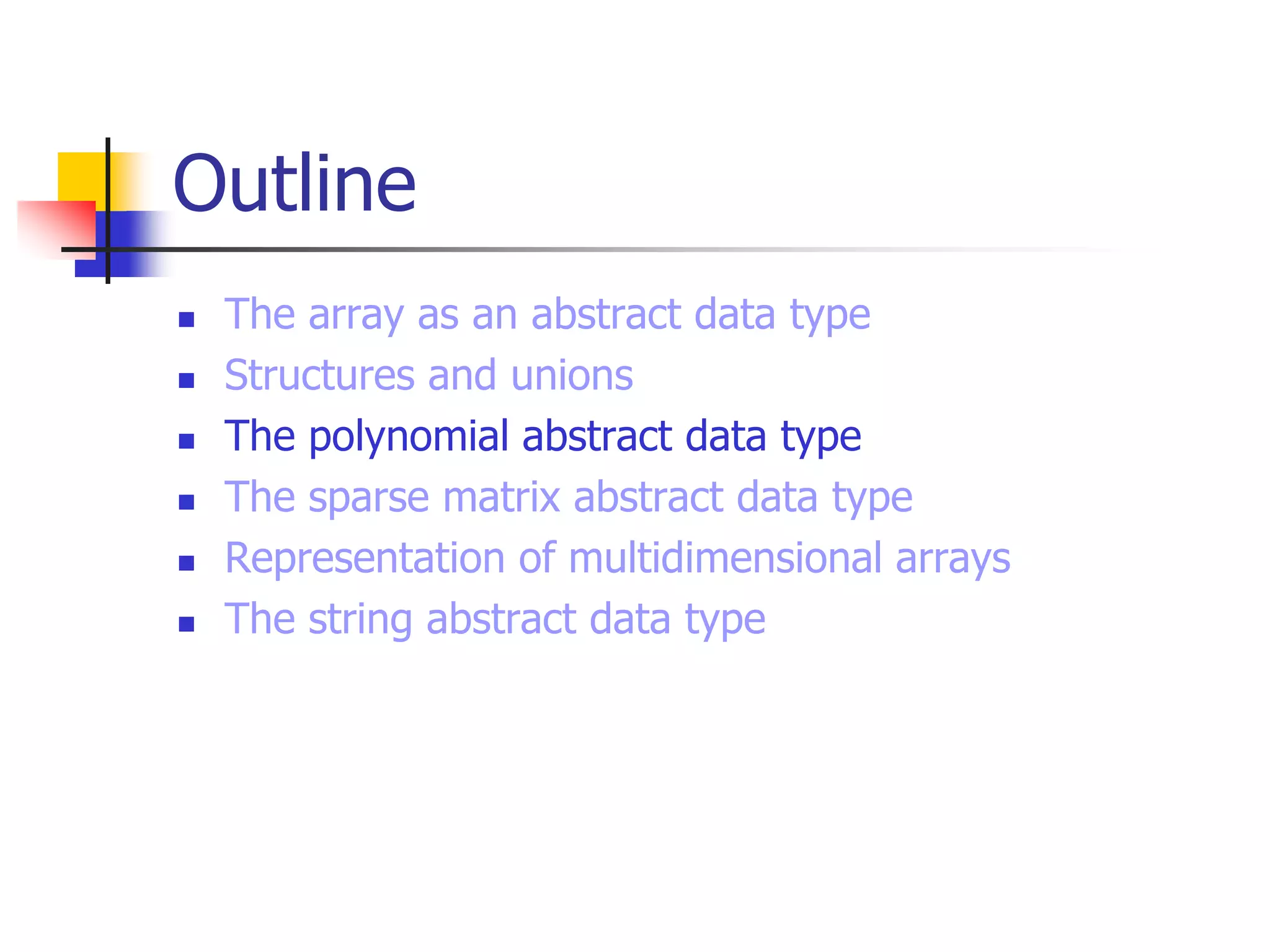 Outline
 The array as an abstract data type
 Structures and unions
 The polynomial abstract data type
 The sparse matrix abstract data type
 Representation of multidimensional arrays
 The string abstract data type
 