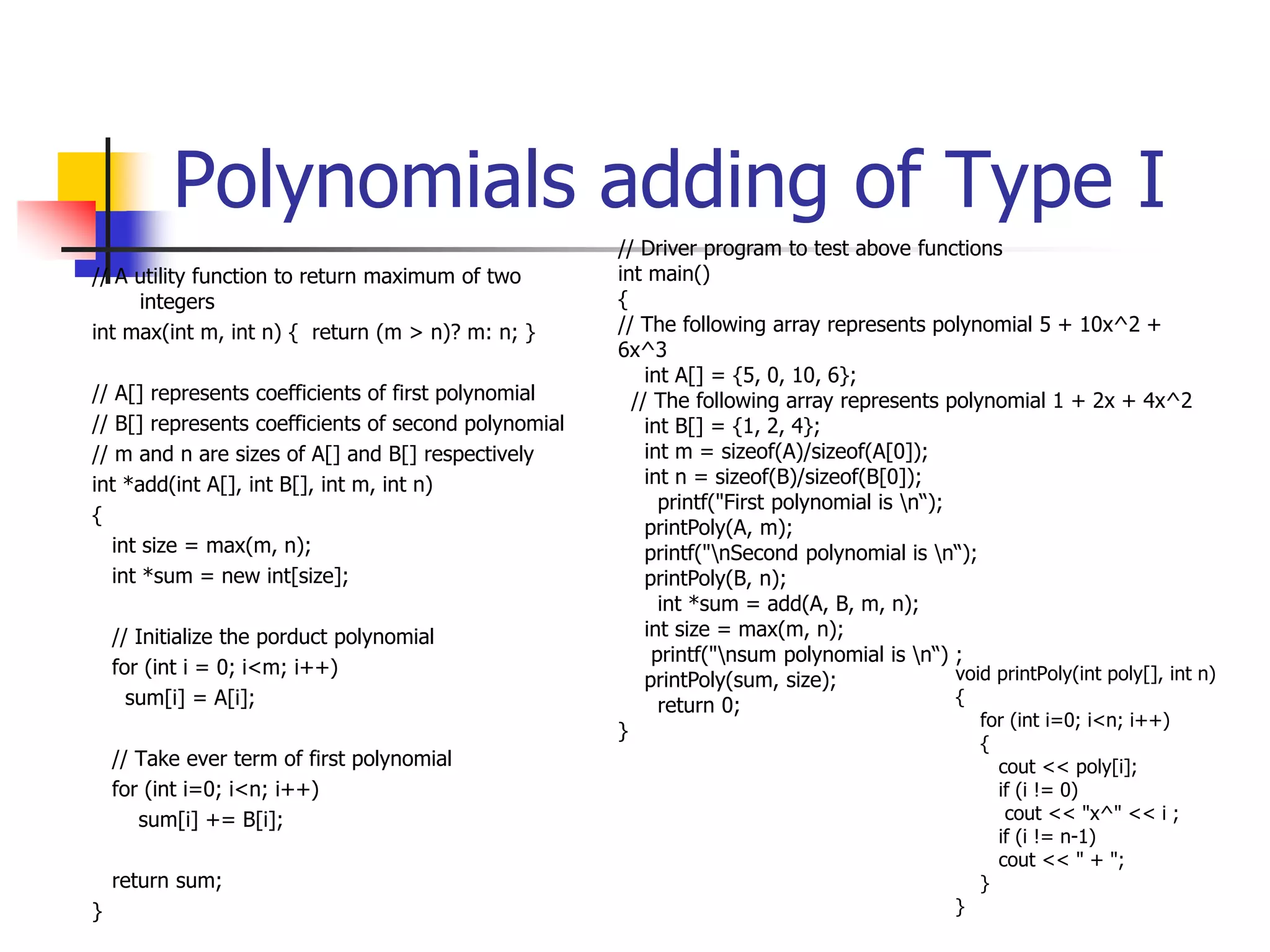 Polynomials adding of Type I
// A utility function to return maximum of two
integers
int max(int m, int n) { return (m > n)? m: n; }
// A[] represents coefficients of first polynomial
// B[] represents coefficients of second polynomial
// m and n are sizes of A[] and B[] respectively
int *add(int A[], int B[], int m, int n)
{
int size = max(m, n);
int *sum = new int[size];
// Initialize the porduct polynomial
for (int i = 0; i<m; i++)
sum[i] = A[i];
// Take ever term of first polynomial
for (int i=0; i<n; i++)
sum[i] += B[i];
return sum;
}
// Driver program to test above functions
int main()
{
// The following array represents polynomial 5 + 10x^2 +
6x^3
int A[] = {5, 0, 10, 6};
// The following array represents polynomial 1 + 2x + 4x^2
int B[] = {1, 2, 4};
int m = sizeof(A)/sizeof(A[0]);
int n = sizeof(B)/sizeof(B[0]);
printf("First polynomial is n“);
printPoly(A, m);
printf("nSecond polynomial is n“);
printPoly(B, n);
int *sum = add(A, B, m, n);
int size = max(m, n);
printf("nsum polynomial is n“) ;
printPoly(sum, size);
return 0;
}
void printPoly(int poly[], int n)
{
for (int i=0; i<n; i++)
{
cout << poly[i];
if (i != 0)
cout << "x^" << i ;
if (i != n-1)
cout << " + ";
}
}
 