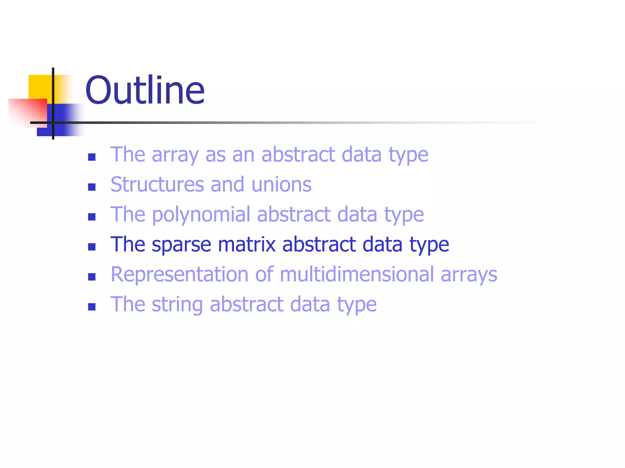 Outline
 The array as an abstract data type
 Structures and unions
 The polynomial abstract data type
 The sparse matrix abstract data type
 Representation of multidimensional arrays
 The string abstract data type
 