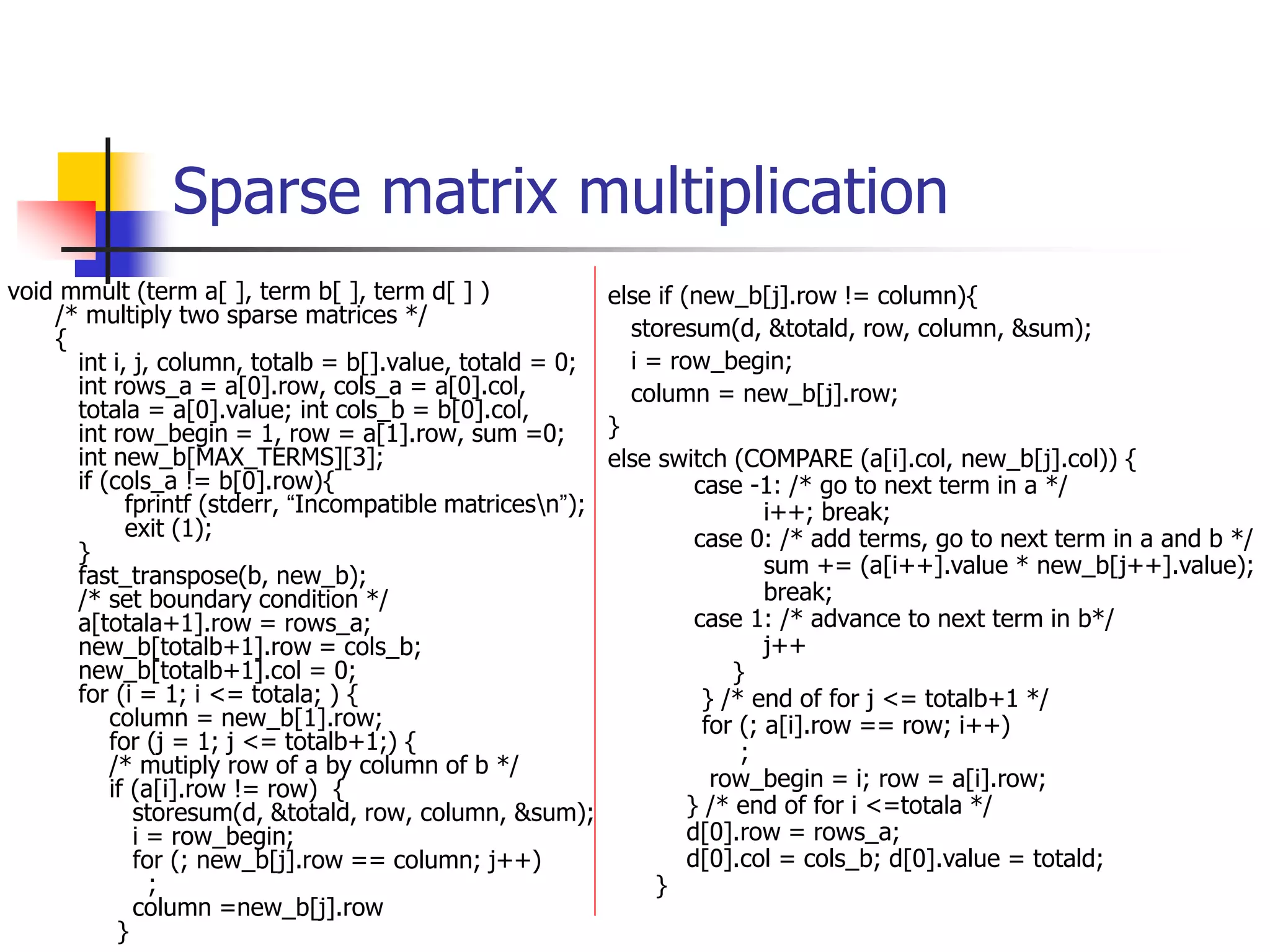 Sparse matrix multiplication
void mmult (term a[ ], term b[ ], term d[ ] )
/* multiply two sparse matrices */
{
int i, j, column, totalb = b[].value, totald = 0;
int rows_a = a[0].row, cols_a = a[0].col,
totala = a[0].value; int cols_b = b[0].col,
int row_begin = 1, row = a[1].row, sum =0;
int new_b[MAX_TERMS][3];
if (cols_a != b[0].row){
fprintf (stderr, “Incompatible matricesn”);
exit (1);
}
fast_transpose(b, new_b);
/* set boundary condition */
a[totala+1].row = rows_a;
new_b[totalb+1].row = cols_b;
new_b[totalb+1].col = 0;
for (i = 1; i <= totala; ) {
column = new_b[1].row;
for (j = 1; j <= totalb+1;) {
/* mutiply row of a by column of b */
if (a[i].row != row) {
storesum(d, &totald, row, column, &sum);
i = row_begin;
for (; new_b[j].row == column; j++)
;
column =new_b[j].row
}
else if (new_b[j].row != column){
storesum(d, &totald, row, column, &sum);
i = row_begin;
column = new_b[j].row;
}
else switch (COMPARE (a[i].col, new_b[j].col)) {
case -1: /* go to next term in a */
i++; break;
case 0: /* add terms, go to next term in a and b */
sum += (a[i++].value * new_b[j++].value);
break;
case 1: /* advance to next term in b*/
j++
}
} /* end of for j <= totalb+1 */
for (; a[i].row == row; i++)
;
row_begin = i; row = a[i].row;
} /* end of for i <=totala */
d[0].row = rows_a;
d[0].col = cols_b; d[0].value = totald;
}
 