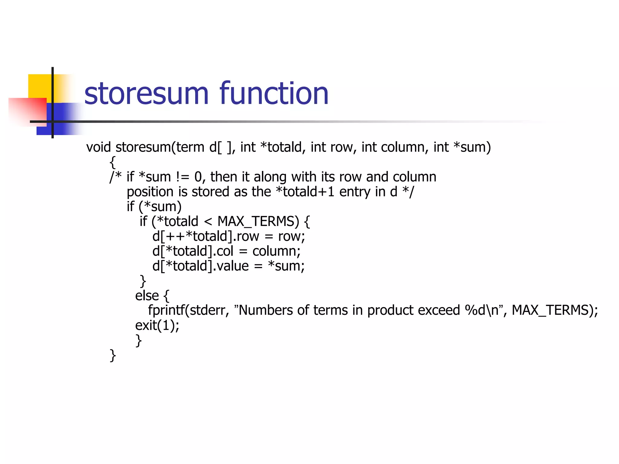 storesum function
void storesum(term d[ ], int *totald, int row, int column, int *sum)
{
/* if *sum != 0, then it along with its row and column
position is stored as the *totald+1 entry in d */
if (*sum)
if (*totald < MAX_TERMS) {
d[++*totald].row = row;
d[*totald].col = column;
d[*totald].value = *sum;
}
else {
fprintf(stderr, ”Numbers of terms in product exceed %dn”, MAX_TERMS);
exit(1);
}
}
 