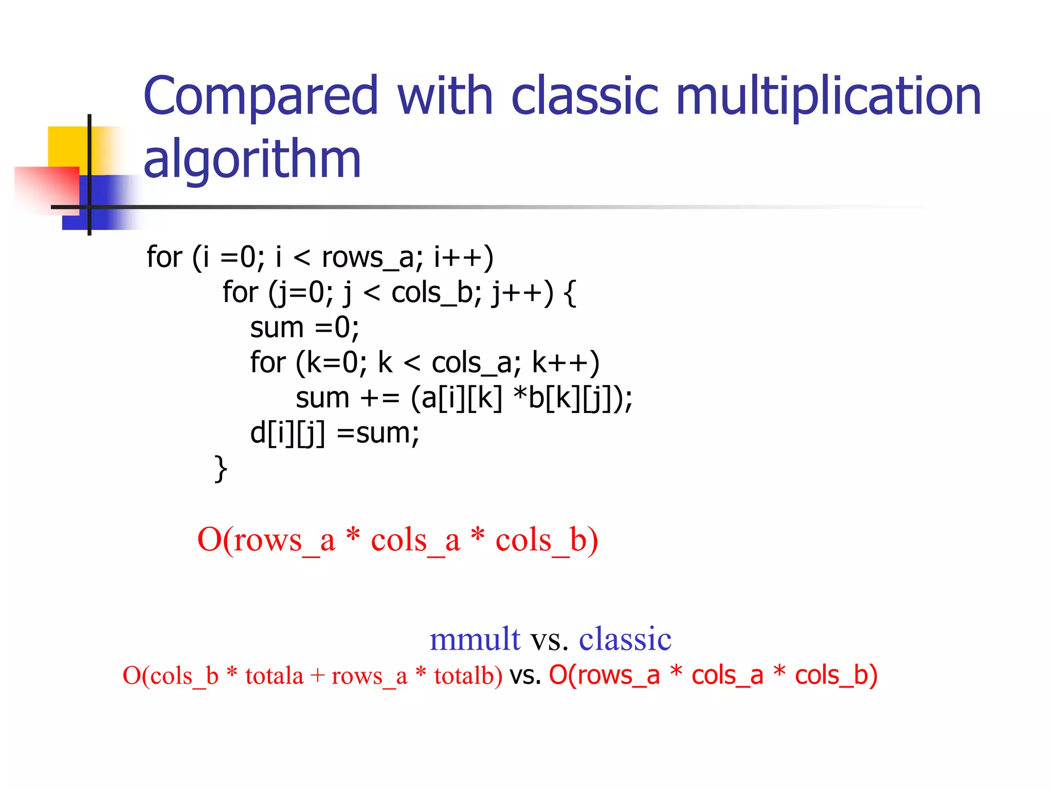 Compared with classic multiplication
algorithm
for (i =0; i < rows_a; i++)
for (j=0; j < cols_b; j++) {
sum =0;
for (k=0; k < cols_a; k++)
sum += (a[i][k] *b[k][j]);
d[i][j] =sum;
}
O(rows_a * cols_a * cols_b)
mmult vs. classic
O(cols_b * totala + rows_a * totalb) vs. O(rows_a * cols_a * cols_b)
 
