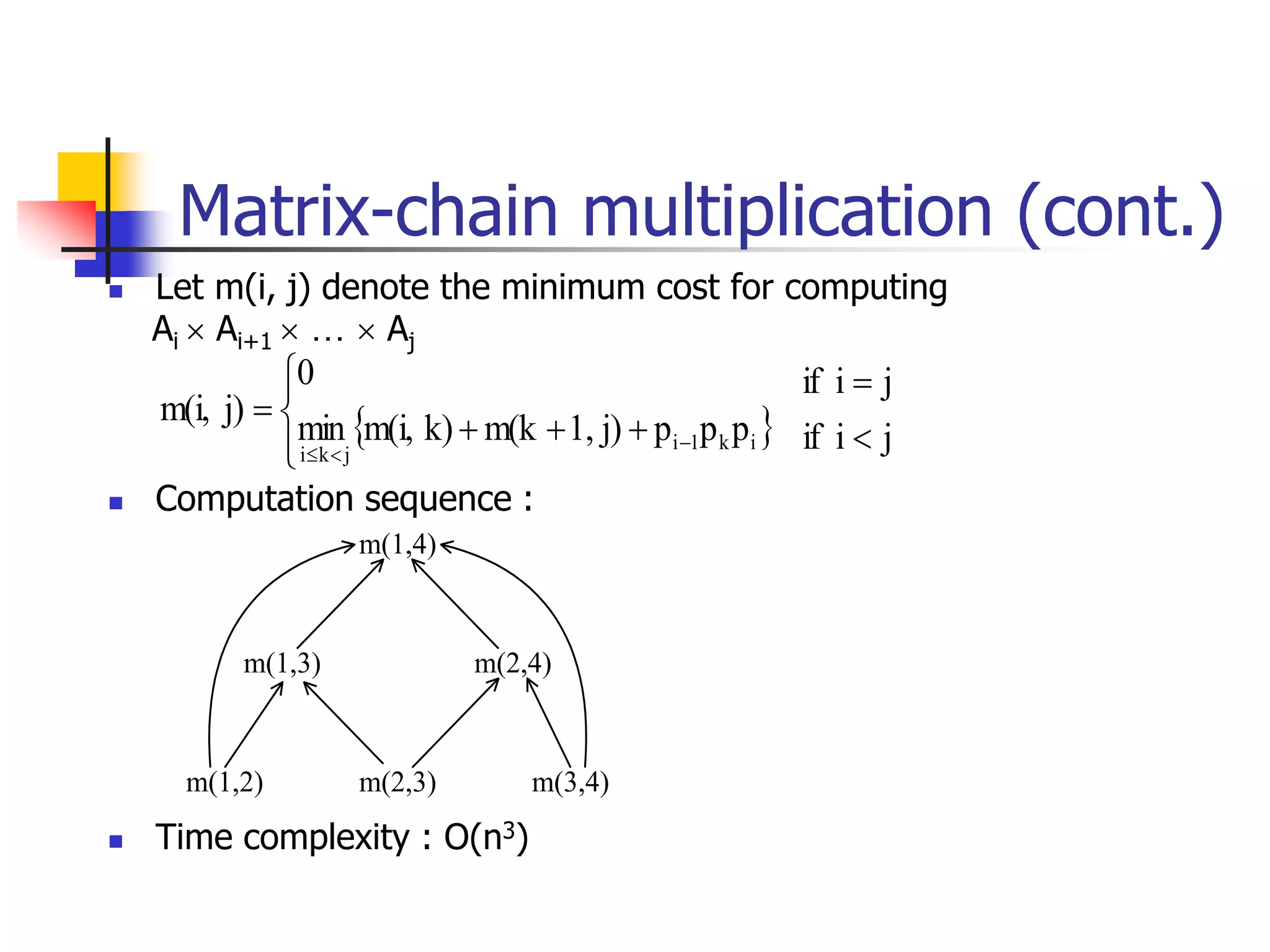  Let m(i, j) denote the minimum cost for computing
Ai  Ai+1  …  Aj
 Computation sequence :
 Time complexity : O(n3)
m(1,4)
m(1,3) m(2,4)
m(1,2) m(2,3) m(3,4)
  j
i
if
j
i
if
p
p
p
j)
1,
m(k
k)
m(i,
min
0
j)
m(i,
i
k
1
i
j
k
i














Matrix-chain multiplication (cont.)
 