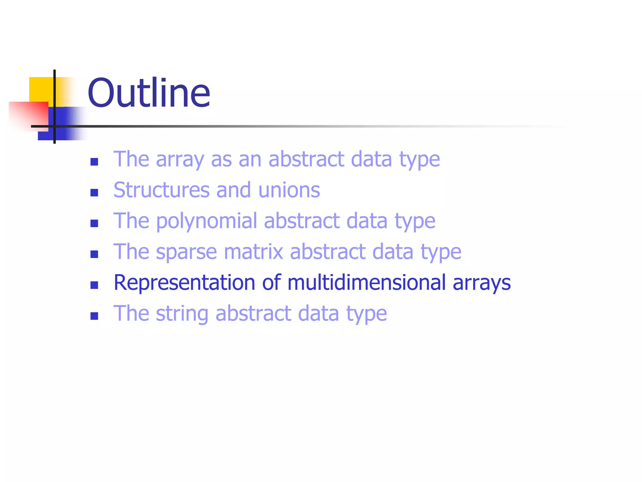 Outline
 The array as an abstract data type
 Structures and unions
 The polynomial abstract data type
 The sparse matrix abstract data type
 Representation of multidimensional arrays
 The string abstract data type
 