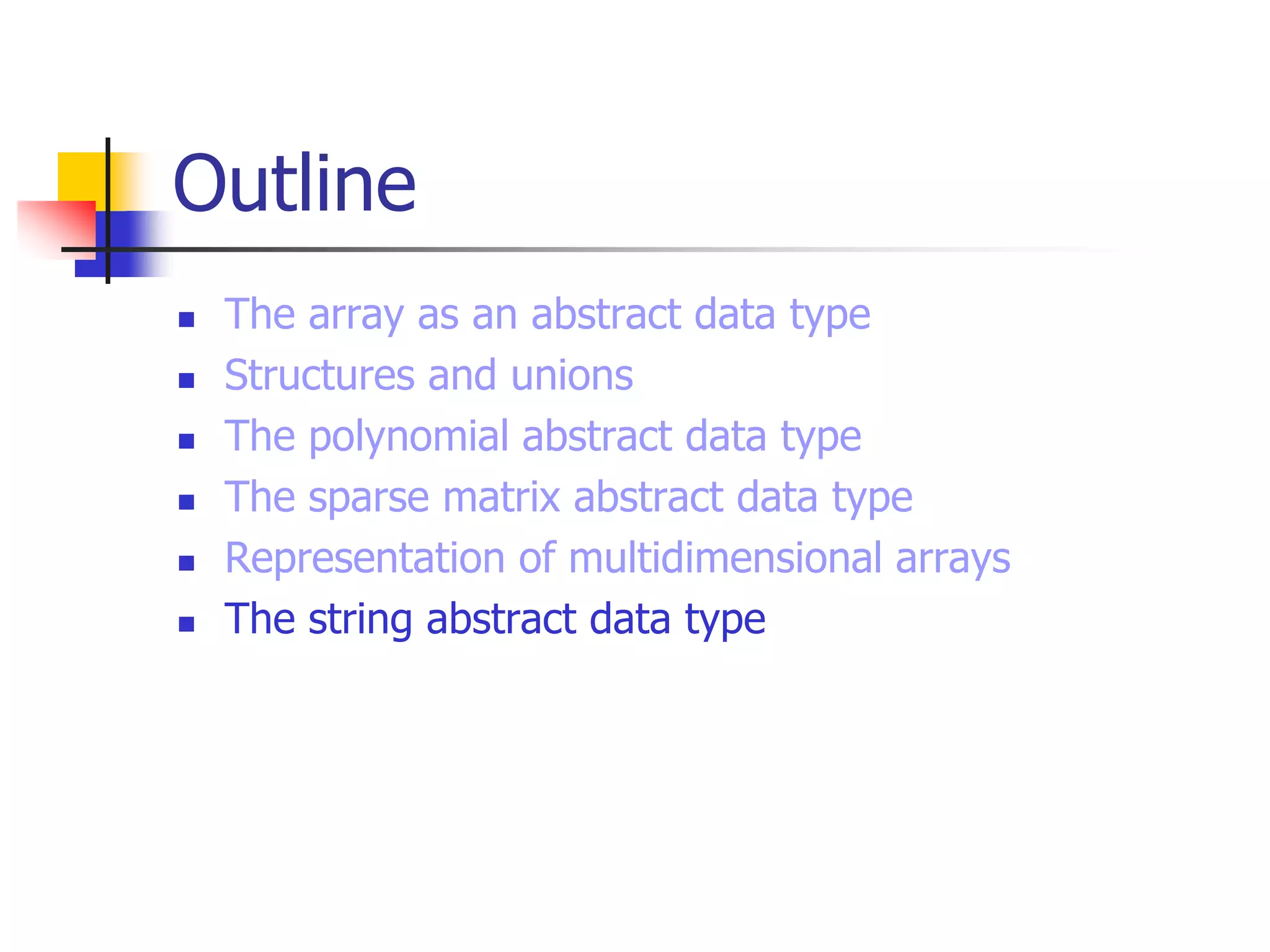Outline
 The array as an abstract data type
 Structures and unions
 The polynomial abstract data type
 The sparse matrix abstract data type
 Representation of multidimensional arrays
 The string abstract data type
 