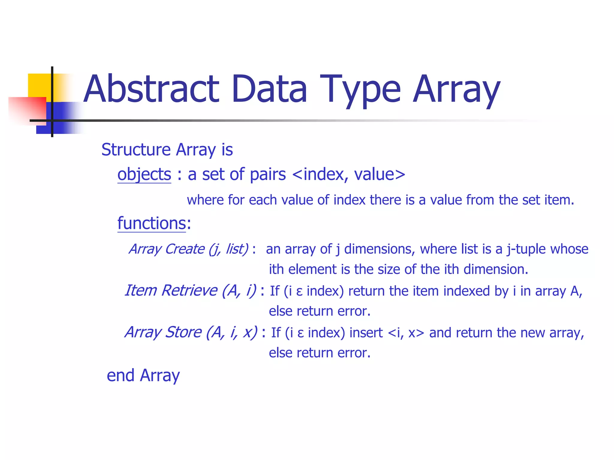 Abstract Data Type Array
Structure Array is
objects : a set of pairs <index, value>
where for each value of index there is a value from the set item.
functions:
Array Create (j, list) : an array of j dimensions, where list is a j-tuple whose
ith element is the size of the ith dimension.
Item Retrieve (A, i) : If (i ε index) return the item indexed by i in array A,
else return error.
Array Store (A, i, x) : If (i ε index) insert <i, x> and return the new array,
else return error.
end Array
 