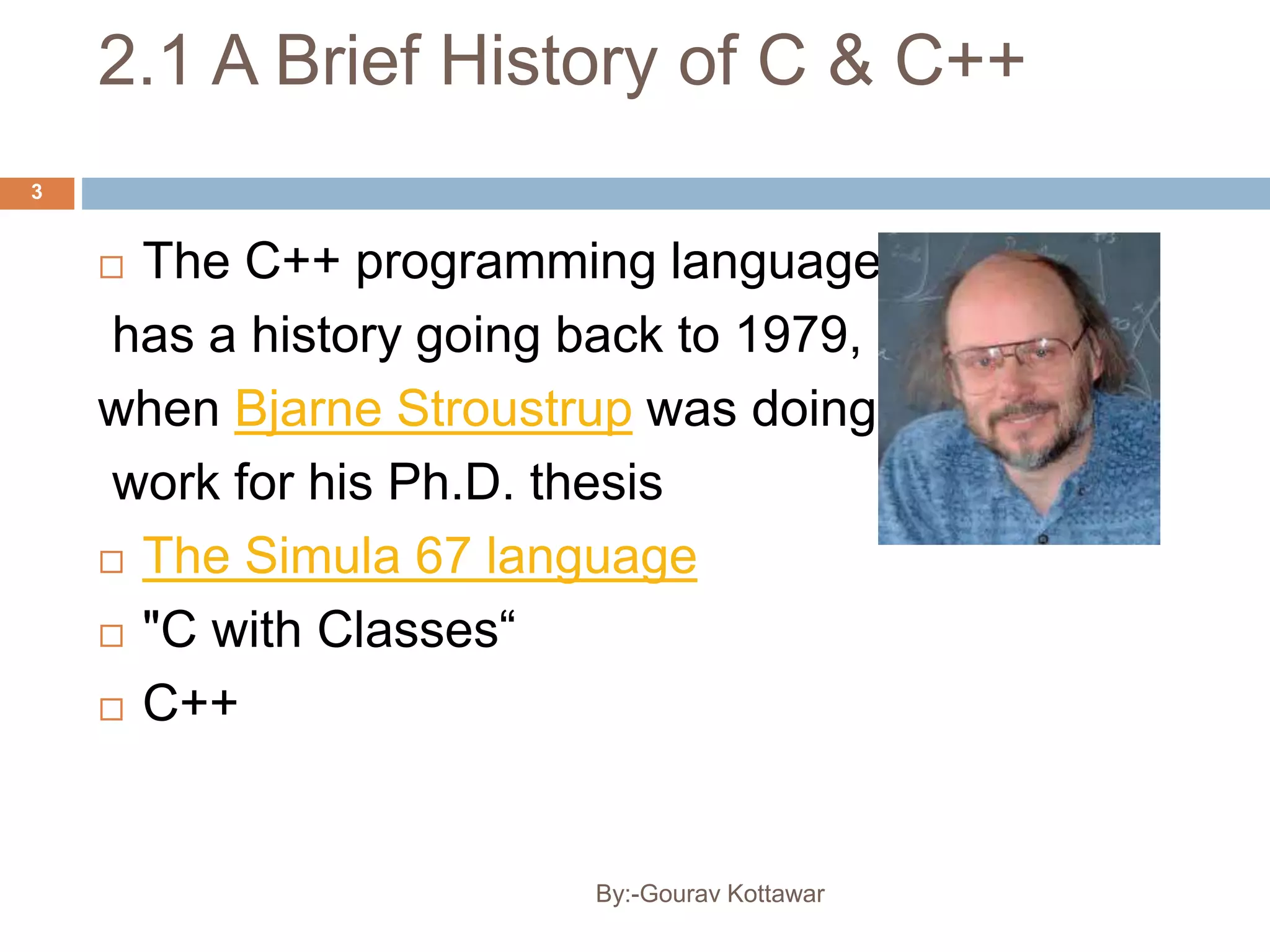 2.1 A Brief History of C & C++
3
 The C++ programming language
has a history going back to 1979,
when Bjarne Stroustrup was doing
work for his Ph.D. thesis
 The Simula 67 language
 "C with Classes“
 C++
By:-Gourav Kottawar
 
