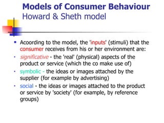 Models of Consumer Behaviour Howard & Sheth model Acoording to the model, the ' inputs ' (stimuli) that the  consumer  receives from his or her environment are: significative  - the 'real' (physical) aspects of the product or service (which the co make use of)  symbolic -  the ideas or images attached by the supplier (for example by advertising)  social  - the ideas or images attached to the product or service by 'society' (for example, by reference groups)  