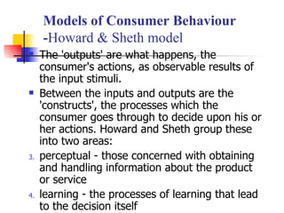 The 'outputs' are what happens, the consumer's actions, as observable results of the input stimuli. Between the inputs and outputs are the 'constructs', the processes which the consumer goes through to decide upon his or her actions. Howard and Sheth group these into two areas: perceptual - those concerned with obtaining and handling information about the product or service  learning - the processes of learning that lead to the decision itself  Models of Consumer Behaviour - Howard & Sheth model 