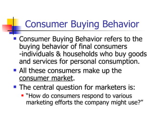 Consumer Buying Behavior Consumer Buying Behavior refers to the buying behavior of final consumers -individuals & households who buy goods and services for personal consumption. All these consumers make up the  consumer market . The central question for marketers is: “How do consumers respond to various marketing efforts the company might use?”  