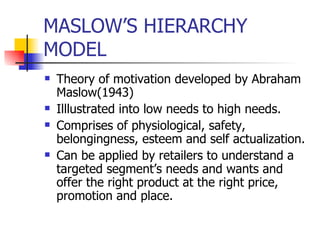 MASLOW’S HIERARCHY MODEL Theory of motivation developed by Abraham Maslow(1943) Illlustrated into low needs to high needs. Comprises of physiological, safety, belongingness, esteem and self actualization. Can be applied by retailers to understand a targeted segment’s needs and wants and offer the right product at the right price, promotion and place. 