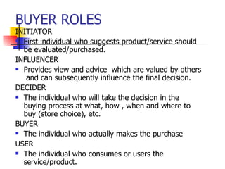 BUYER ROLES INITIATOR First individual who suggests product/service should be evaluated/purchased. INFLUENCER Provides view and advice  which are valued by others  and can subsequently influence the final decision. DECIDER The individual who will take the decision in the buying process at what, how , when and where to buy (store choice), etc. BUYER The individual who actually makes the purchase USER The individual who consumes or users the service/product. 